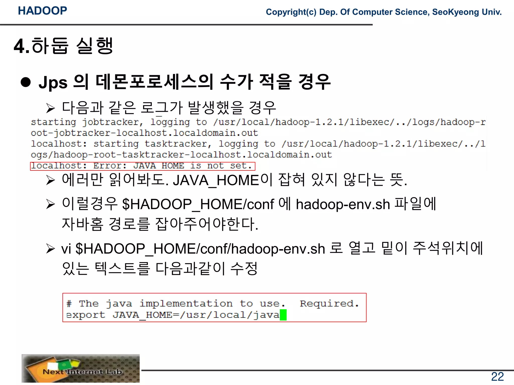 HADOOP Copyright(c) Dep. Of Computer Science, SeoKyeong Univ.
4.하둡 실행
 Jps 의 데몬포로세스의 수가 적을 경우
 다음과 같은 로그가 발생했을 경우
 에러만 읽어봐도. JAVA_HOME이 잡혀 있지 않다는 뜻.
 이럴경우 $HADOOP_HOME/conf 에 hadoop-env.sh 파일에
자바홈 경로를 잡아주어야한다.
 vi $HADOOP_HOME/conf/hadoop-env.sh 로 열고 밑이 주석위치에
있는 텍스트를 다음과같이 수정
22
 