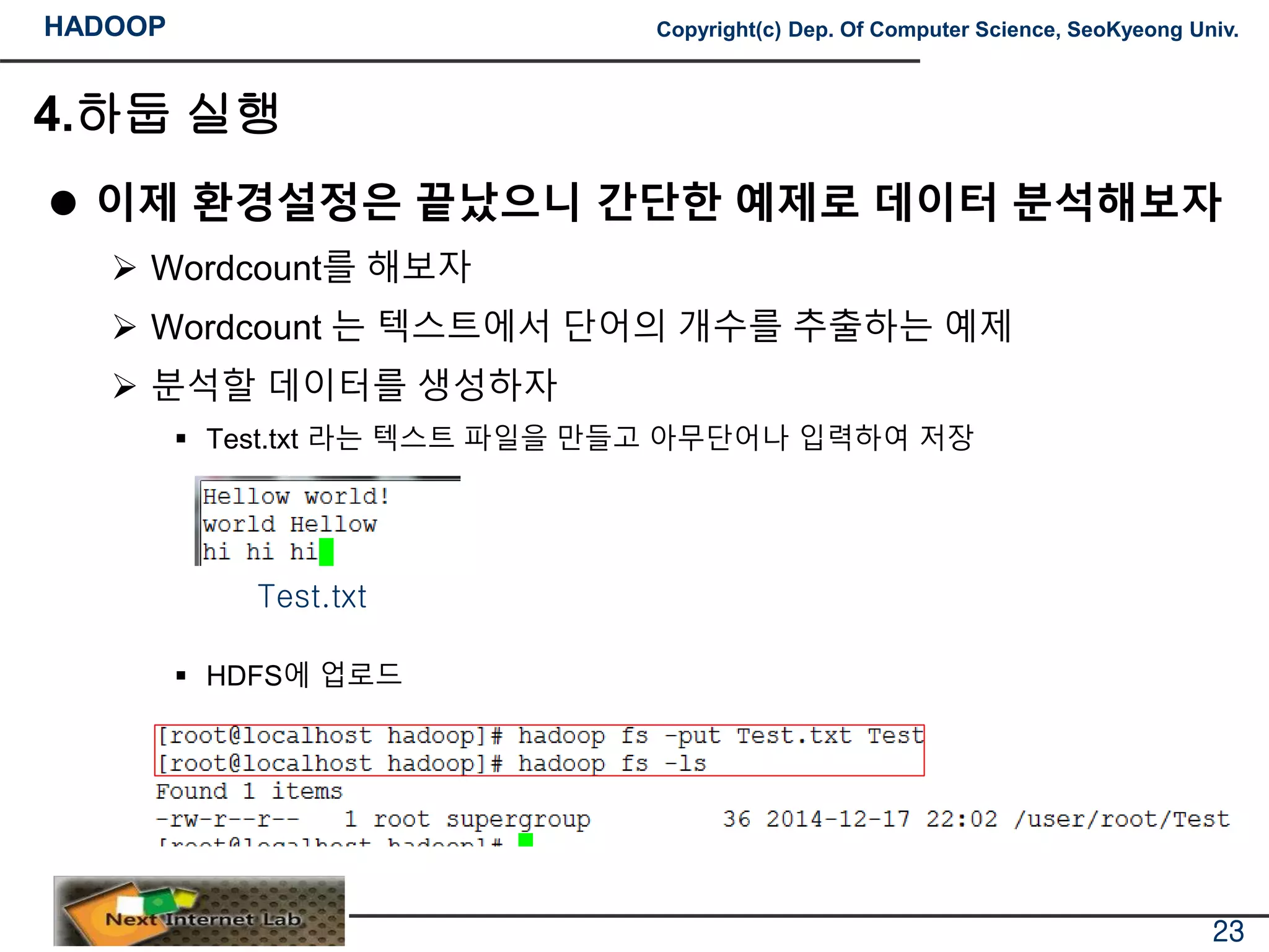 HADOOP Copyright(c) Dep. Of Computer Science, SeoKyeong Univ.
4.하둡 실행
 이제 환경설정은 끝났으니 간단한 예제로 데이터 분석해보자
 Wordcount를 해보자
 Wordcount 는 텍스트에서 단어의 개수를 추출하는 예제
 분석할 데이터를 생성하자
 Test.txt 라는 텍스트 파일을 만들고 아무단어나 입력하여 저장
 HDFS에 업로드
23
Test.txt
 