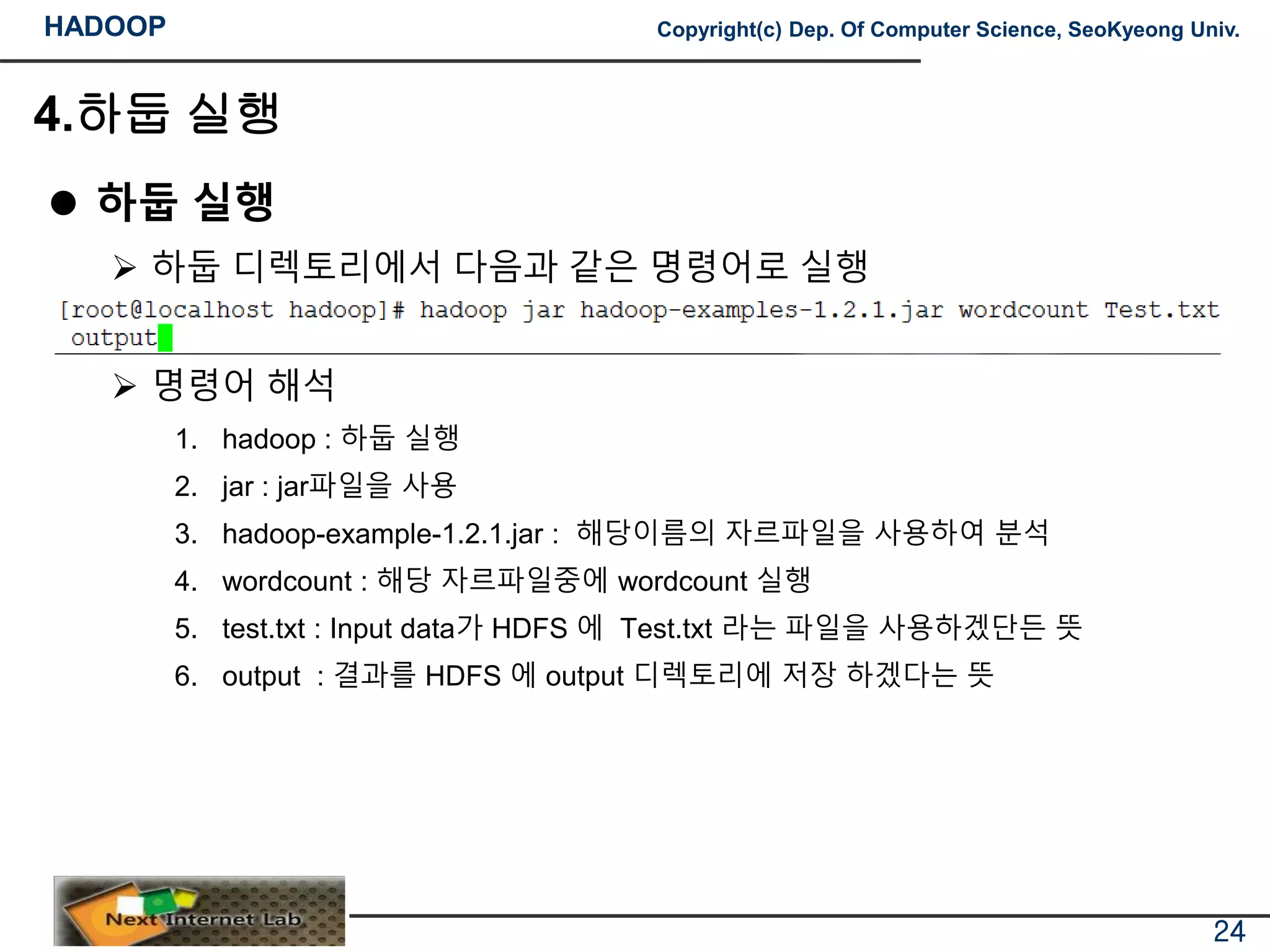 HADOOP Copyright(c) Dep. Of Computer Science, SeoKyeong Univ.
4.하둡 실행
 하둡 실행
 하둡 디렉토리에서 다음과 같은 명령어로 실행
 명령어 해석
1. hadoop : 하둡 실행
2. jar : jar파일을 사용
3. hadoop-example-1.2.1.jar : 해당이름의 자르파일을 사용하여 분석
4. wordcount : 해당 자르파일중에 wordcount 실행
5. test.txt : Input data가 HDFS 에 Test.txt 라는 파일을 사용하겠단든 뜻
6. output : 결과를 HDFS 에 output 디렉토리에 저장 하겠다는 뜻
24
 