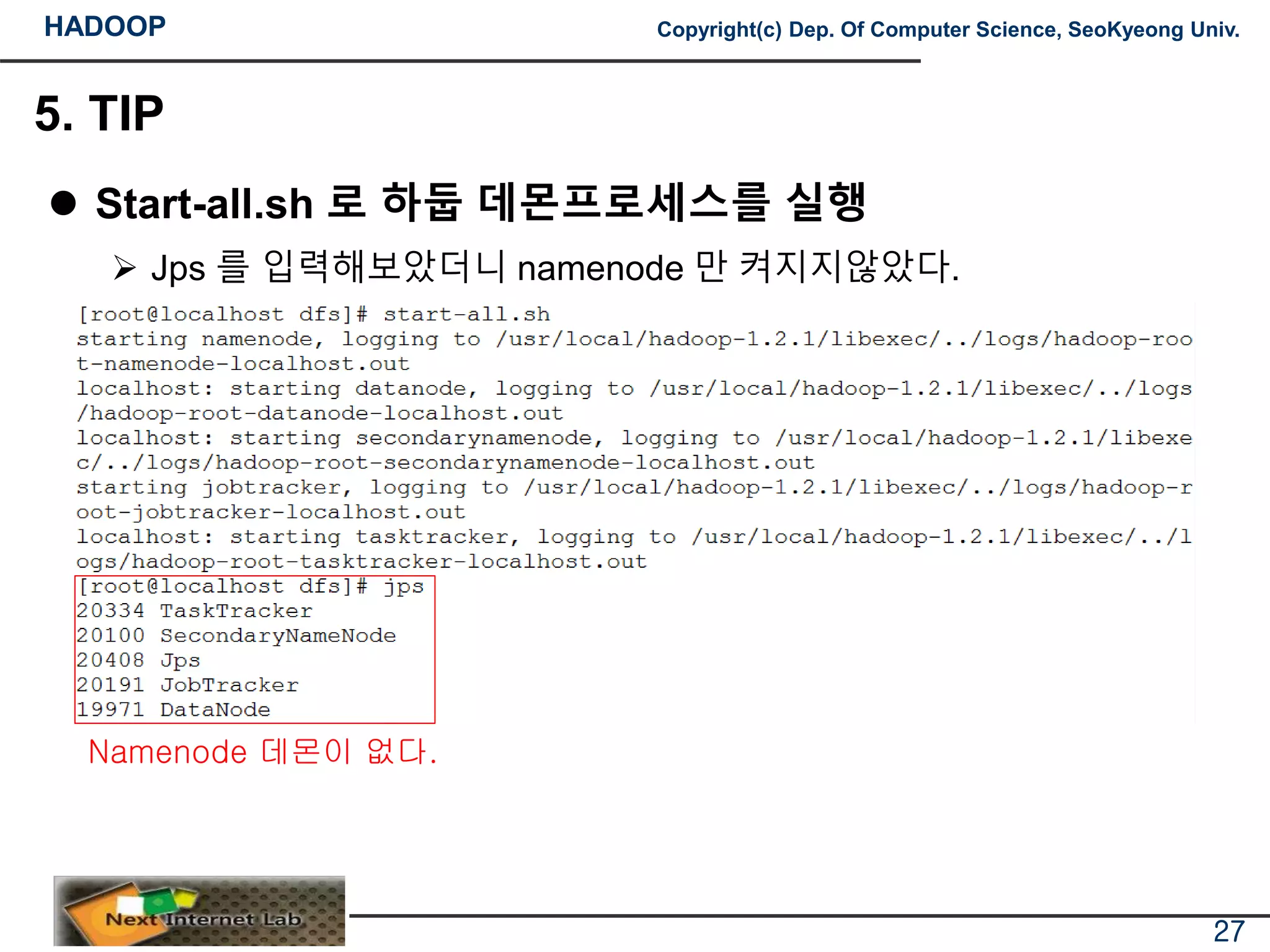 HADOOP Copyright(c) Dep. Of Computer Science, SeoKyeong Univ.
5. TIP
 Start-all.sh 로 하둡 데몬프로세스를 실행
 Jps 를 입력해보았더니 namenode 만 켜지지않았다.
27
Namenode 데몬이 없다.
 