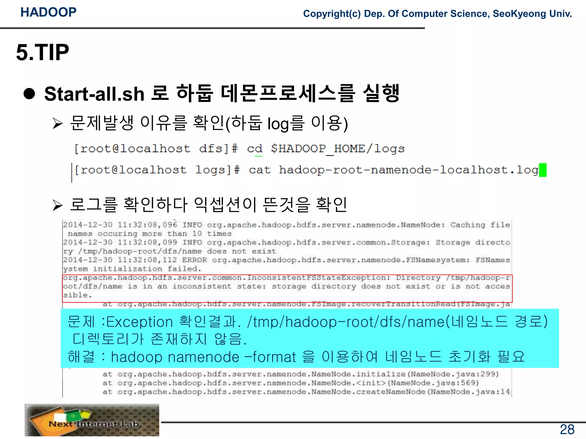HADOOP Copyright(c) Dep. Of Computer Science, SeoKyeong Univ.
5.TIP
 Start-all.sh 로 하둡 데몬프로세스를 실행
 문제발생 이유를 확인(하둡 log를 이용)
 로그를 확인하다 익셉션이 뜬것을 확인
28
문제 :Exception 확인결과. /tmp/hadoop-root/dfs/name(네임노드 경로)
디렉토리가 존재하지 않음.
해결 : hadoop namenode –format 을 이용하여 네임노드 초기화 필요
 