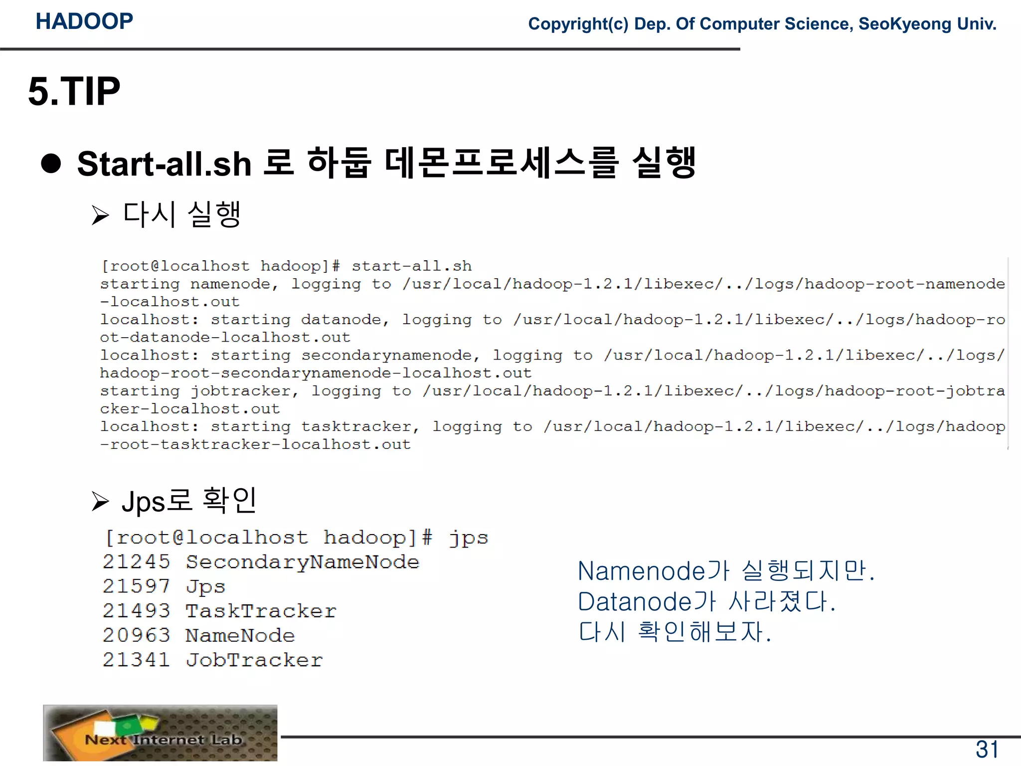 HADOOP Copyright(c) Dep. Of Computer Science, SeoKyeong Univ.
5.TIP
 Start-all.sh 로 하둡 데몬프로세스를 실행
 다시 실행
 Jps로 확인
31
Namenode가 실행되지만.
Datanode가 사라졌다.
다시 확인해보자.
 