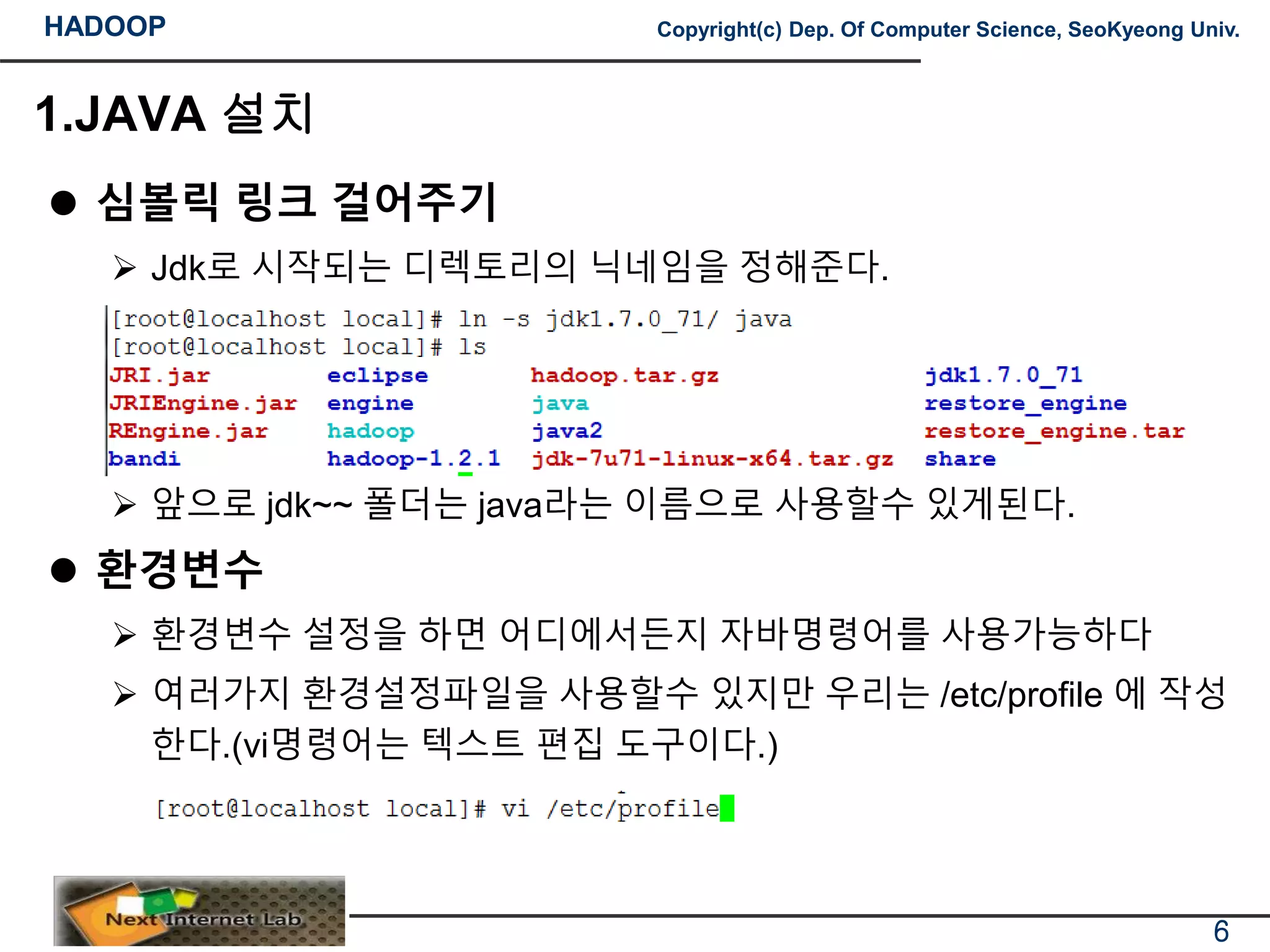 HADOOP Copyright(c) Dep. Of Computer Science, SeoKyeong Univ.
1.JAVA 설치
 심볼릭 링크 걸어주기
 Jdk로 시작되는 디렉토리의 닉네임을 정해준다.
 앞으로 jdk~~ 폴더는 java라는 이름으로 사용할수 있게된다.
 환경변수
 환경변수 설정을 하면 어디에서든지 자바명령어를 사용가능하다
 여러가지 환경설정파일을 사용할수 있지만 우리는 /etc/profile 에 작성
한다.(vi명령어는 텍스트 편집 도구이다.)
6
 