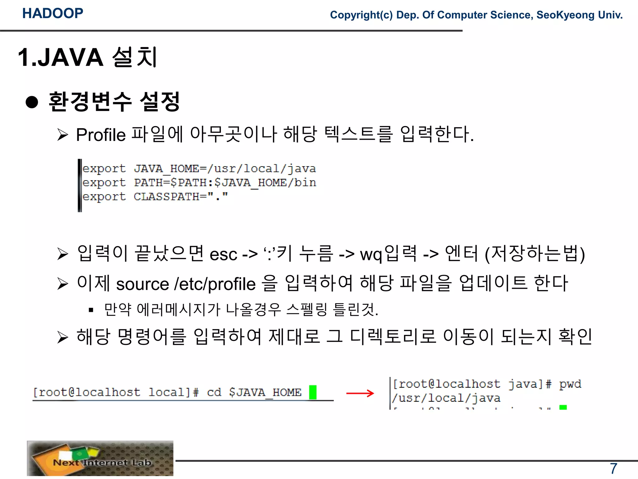 HADOOP Copyright(c) Dep. Of Computer Science, SeoKyeong Univ.
1.JAVA 설치
 환경변수 설정
 Profile 파일에 아무곳이나 해당 텍스트를 입력한다.
 입력이 끝났으면 esc -> ‘:’키 누름 -> wq입력 -> 엔터 (저장하는법)
 이제 source /etc/profile 을 입력하여 해당 파일을 업데이트 한다
 만약 에러메시지가 나올경우 스펠링 틀린것.
 해당 명령어를 입력하여 제대로 그 디렉토리로 이동이 되는지 확인
7
 