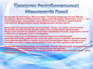 • Қазақстан Республикасы Мемлекеттік Гимнінің авторлары болып Шәмші
Қалдаяқов, Жұмекен Нәжімеденов, Нұрсұлтан Назарбаев табылады. Гимн — бұл
дыбыстық рәміз, әлеуметтік-саяси бірігуде және еліміздегі азаматтарды
этномәдени біртұрпаттылықта айтарлықтай мағына береді.
•
Қазақстан Республикасының мемлекеттік Гимні күн сайын мемлекеттік
телерадио бағдарламалар басталғанда және аяқталғанда орындалады.
Оның әуені көңілді толқытып, жаныңды шаттыққа бөлейді, жүрегіңді егеменді
елімізге деген қуаныш сезімге толтырады.
• Гимннің әсерлі үні салтанатты жиналыстар мен мәжілістерде
шалқиды.Еліміздің өмірінде аса маңызды орын алған ескерткіш орнатылғанда
гимн орындалады.Шет елдердің мемлекет басшыларын қарсы алғанда немесе
шығарып салғанда оларға мемлекеттік Гимн әуенімен құрмет көрсетіледі.
Қазақстан Республикасының мемлекеттік Гимнін орындағанда міндетті түрде
түрегеп тұрып тыңдайды.Бұл - елімізге деген зор құрмет.
Гимннің мәтінін жаттап алып, салтанатты жағдайларда қосылып айту - әрбір
азаматтың парызы.
•
 