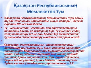 • аза стан Республикасыны Мемлекеттік туы ресмиҚ қ ң
т рде 1992 жылы абылданды. Оны авторы – белгіліү қ ң
суретші Ш кен Ниязбеков.ә
• Ту – мемлекетті егемендік пен бірт тасты тың ұ қ
білдіретін басты р міздеріні бірі. Ту ежелден елдіә ң ң
хал ын біріктіру ж не оны белгілі бір мемлекеттікқ ә
рылым а с йкестендіру міндетін ат арып келеді.құ ғ ә қ
•
аза стан Республикасыны Мемлекеттік туы –Қ қ ң
ортасында ш ылалы к н, оны астында алы тапұғ ү ң қ қ
ш ан ыран бейнеленген тік б рышты к гілдір т стіұ қ қ ұ ө ү
мата. Туды сабыны т сында тік жола т ріндең ң ұ қ ү
лтты рнек на ыштал ан. К н, оны ш ыласы,ұ қ ө қ ғ ү ң ұғ
ыран ж не лтты рнек бейнесі алтын т стес.қ ә ұ қ ө ү
Туды ені мен зынды ыны ара атынасы – 1:2ң ұ ғ ң қ
 