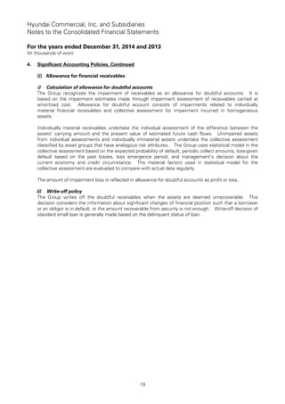 Hyundai Commercial, Inc. and Subsidiaries
Notes to the Consolidated Financial Statements
For the years ended December 31, 2014 and 2013
(In thousands of won)
19
4. Significant Accounting Policies, Continued
(i) Allowance for financial receivables
i) Calculation of allowance for doubtful accounts
The Group recognizes the impairment of receivables as an allowance for doubtful accounts. It is
based on the impairment estimates made through impairment assessment of receivables carried at
amortized cost. Allowance for doubtful account consists of impairments related to individually
material financial receivables and collective assessment for impairment incurred in homogeneous
assets.
Individually material receivables undertake the individual assessment of the difference between the
assets’ carrying amount and the present value of estimated future cash flows. Unimpaired assets
from individual assessments and individually immaterial assets undertake the collective assessment
classified by asset groups that have analogous risk attributes. The Group uses statistical model in the
collective assessment based on the expected probability of default, periodic collect amounts, loss-given
default based on the past losses, loss emergence period, and management’s decision about the
current economy and credit circumstance. The material factors used in statistical model for the
collective assessment are evaluated to compare with actual data regularly.
The amount of impairment loss is reflected in allowance for doubtful accounts as profit or loss.
ii) Write-off policy
The Group writes off the doubtful receivables when the assets are deemed unrecoverable. This
decision considers the information about significant changes of financial position such that a borrower
or an obligor is in default, or the amount recoverable from security is not enough. Write-off decision of
standard small loan is generally made based on the delinquent status of loan.
 