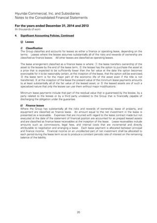 Hyundai Commercial, Inc. and Subsidiaries
Notes to the Consolidated Financial Statements
For the years ended December 31, 2014 and 2013
(In thousands of won)
20
4. Significant Accounting Policies, Continued
(j) Leases
i) Classification
The Group classifies and accounts for leases as either a finance or operating lease, depending on the
terms. Leases where the lessee assumes substantially all of the risks and rewards of ownership are
classified as finance leases. All other leases are classified as operating leases.
The lease arrangement classified as a finance lease is where: ① the lease transfers ownership of the
asset to the lessee by the end of the lease term, the lessee has the option to purchase the asset at②
a price that is expected to be sufficiently lower than the fair value at the date the option becomes
exercisable for it to be reasonably certain, at the inception of the lease, that the option will be exercised,
the lease term is for the major part of the economic life of the asset e③ ven if the title is not
transferred, at the inception of the lease the present value of the minimum lease payments amounts④
to at least substantially all of the fair value of the leased asset, or the leased assets are of such a⑤
specialized nature that only the lessee can use them without major modifications.
Minimum lease payments include that part of the residual value that is guaranteed by the lessee, by a
party related to the lessee or by a third party unrelated to the Group that is financially capable of
discharging the obligation under the guarantee.
ii) Finance leases
Where the Group has substantially all the risks and rewards of ownership, lease of property, and
equipment are classified as finance lease. An amount equal to the net investment in the lease is
presented as a receivable. Expenses that are incurred with regard to the lease contract made but not
executed at the date of the statement of financial position are accounted for as prepaid leased assets
and are classified as finance lease receivables at the inception of the lease. Lease receivables include
amounts such as commissions, legal fees, and internal costs that are incremental and directly
attributable to negotiation and arranging a lease. Each lease payment is allocated between principal
and finance income. Financial income on an uncollected part of net investment shall be allocated to
each period during the lease term so as to produce a constant periodic rate of interest on the remaining
balance of the liability.
 