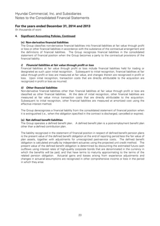 Hyundai Commercial, Inc. and Subsidiaries
Notes to the Consolidated Financial Statements
For the years ended December 31, 2014 and 2013
(In thousands of won)
23
4. Significant Accounting Policies, Continued
(n) Non-derivative financial liabilities
The Group classifies non-derivative financial liabilities into financial liabilities at fair value through profit
or loss or other financial liabilities in accordance with the substance of the contractual arrangement and
the definitions of financial liabilities. The Group recognizes financial liabilities in the consolidated
statement of financial position when the Group becomes a party to the contractual provisions of the
financial liability.
i) Financial liabilities at fair value through profit or loss
Financial liabilities at fair value through profit or loss include financial liabilities held for trading or
designated as such upon initial recognition. Subsequent to initial recognition, financial liabilities at fair
value through profit or loss are measured at fair value, and changes therein are recognized in profit or
loss. Upon initial recognition, transaction costs that are directly attributable to the acquisition are
recognized in profit or loss as incurred.
ii) Other financial liabilities
Non-derivative financial liabilities other than financial liabilities at fair value through profit or loss are
classified as other financial liabilities. At the date of initial recognition, other financial liabilities are
measured at fair value minus transaction costs that are directly attributable to the acquisition.
Subsequent to initial recognition, other financial liabilities are measured at amortized cost using the
effective interest method.
The Group derecognizes a financial liability from the consolidated statement of financial position when
it is extinguished (i.e., when the obligation specified in the contract is discharged, cancelled or expires).
(o) Net defined benefit liabilities
The Group operates a defined benefit plan. A defined benefit plan is a post-employment benefit plan
other than a defined contribution plan.
The liability recognized in the statement of financial position in respect of defined benefit pension plans
is the present value of the defined benefit obligation at the end of reporting period less the fair value of
plan assets, together with adjustments for unrecognized past-service costs. The defined benefit
obligation is calculated annually by independent actuaries using the projected unit credit method. The
present value of the defined benefit obligation is determined by discounting the estimated future cash
outflows using interest rates of high-quality corporate bonds that are denominated in the currency in
which the benefits will be paid, and that have terms to maturity approximating to the terms of the
related pension obligation. Actuarial gains and losses arising from experience adjustments and
changes in actuarial assumptions are recognized in other comprehensive income or loss in the period
in which they arise.
 