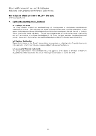Hyundai Commercial, Inc. and Subsidiaries
Notes to the Consolidated Financial Statements
For the years ended December 31, 2014 and 2013
(In thousands of won)
26
4. Significant Accounting Policies, Continued
(t) Earnings per share
The Group presents its basic and diluted earnings per ordinary share in consolidated comprehensive
statement of income. Basic earnings per share amounts are calculated by dividing net profit for the
period attributable to ordinary shareholders of the Group by the weighted average number of ordinary
shares outstanding during the period. Diluted earnings per share amounts are calculated by adjusting
net profit attributable to ordinary shareholders of the Group for basic earnings considered potential
ordinary shares with dilution effect and weighted average number of ordinary shares outstanding.
(u) Dividend distribution
Dividend distribution to the Group’s shareholders is recognized as a liability in the financial statements
in the period in which the dividends are approved by the Group’s shareholders.
(v) Approval of financial statements
The Group’s consolidated financial statements were approved by the board of directors on February
26, 2015 and will be reported at the annual meeting of shareholders on March 27, 2015.
 