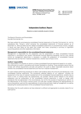 KPMG Samjong Accounting Corp.
10th Floor, Gangnam Finance Center,
152, Teheran-ro, Gangnam-gu
Seoul, 135-984, Korea
Tel
Fax
+82 (2) 2112 0100
+82 (2) 2112 0101
www.kr.kpmg.com
Independent Auditors’ Report
Based on a report originally issued in Korean
The Board of Directors and Shareholders
Hyundai Commercial, Inc.:
We have audited the accompanying consolidated financial statements of Hyundai Commercial, Inc. and its
subsidiaries (the “Group”), which comprise the consolidated statements of financial position as of
December 31, 2014 and 2013 and the related consolidated statements of comprehensive income, changes
in equity and cash flows for the years then ended, and notes, comprising a summary of significant
accounting policies and other explanatory information.
Management’s responsibility for the consolidated financial statements
Management is responsible for the preparation and fair presentation of these consolidated financial
statements in accordance with Korean International Financial Reporting Standards, and for such internal
control as management determines is necessary to enable the preparation of consolidated financial
statements that are free from material misstatement, whether due to fraud or error.
Auditors’ responsibility
Our responsibility is to express an opinion on these consolidated financial statements based on our audits.
We conducted our audits in accordance with Korean Standards on Auditing. Those standards require that we
comply with ethical requirements and plan and perform the audit to obtain reasonable assurance about
whether the consolidated financial statements are free from material misstatement.
An audit involves performing procedures to obtain audit evidence about the amounts and disclosures in the
consolidated financial statements. The procedures selected depend on our judgment, including the
assessment of the risks of material misstatement of the consolidated financial statements, whether due to
fraud or error. In making those risk assessments, we consider internal control relevant to the entity’s
preparation and fair presentation of the consolidated financial statements in order to design audit
procedures that are appropriate in the circumstances, but not for the purpose of expressing an opinion on
the effectiveness of the entity’s internal control. An audit also includes evaluating the appropriateness of
accounting policies used and the reasonableness of accounting estimates made by management, as well as
evaluating the overall presentation of the consolidated financial statements.
We believe that the audit evidence we have obtained is sufficient and appropriate to provide a basis for our
audit opinion.
 