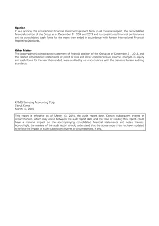 Opinion
In our opinion, the consolidated financial statements present fairly, in all material respect, the consolidated
financial position of the Group as at December 31, 2014 and 2013 and its consolidated financial performance
and its consolidated cash flows for the years then ended in accordance with Korean International Financial
Reporting Standards.
Other Matter
The accompanying consolidated statement of financial position of the Group as of December 31, 2013, and
the related consolidated statements of profit or loss and other comprehensive income, changes in equity
and cash flows for the year then ended, were audited by us in accordance with the previous Korean auditing
standards.
KPMG Samjong Accounting Corp.
Seoul, Korea
March 13, 2015
This report is effective as of March 13, 2015, the audit report date. Certain subsequent events or
circumstances, which may occur between the audit report date and the time of reading this report, could
have a material impact on the accompanying consolidated financial statements and notes thereto.
Accordingly, the readers of the audit report should understand that the above report has not been updated
to reflect the impact of such subsequent events or circumstances, if any.
 