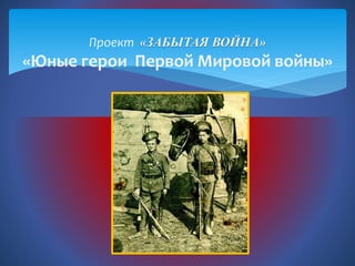 Проект «ЗАБЫТАЯ ВОЙНА»
«Юные герои Первой Мировой войны»
 