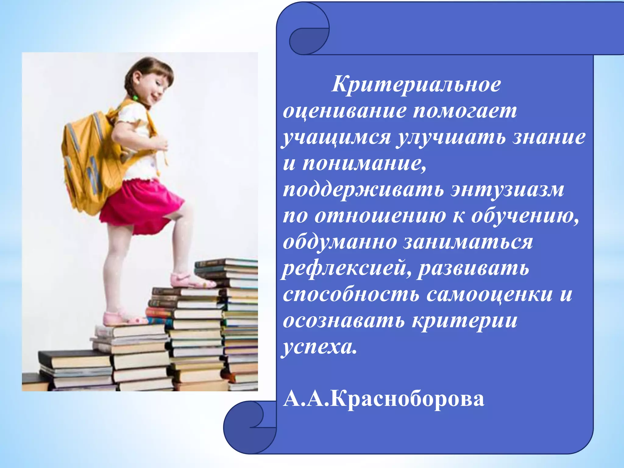 * Критериальное
оценивание помогает
учащимся улучшать знание
и понимание,
поддерживать энтузиазм
по отношению к обучению,
обдуманно заниматься
рефлексией, развивать
способность самооценки и
осознавать критерии
успеха.
А.А.Красноборова
 