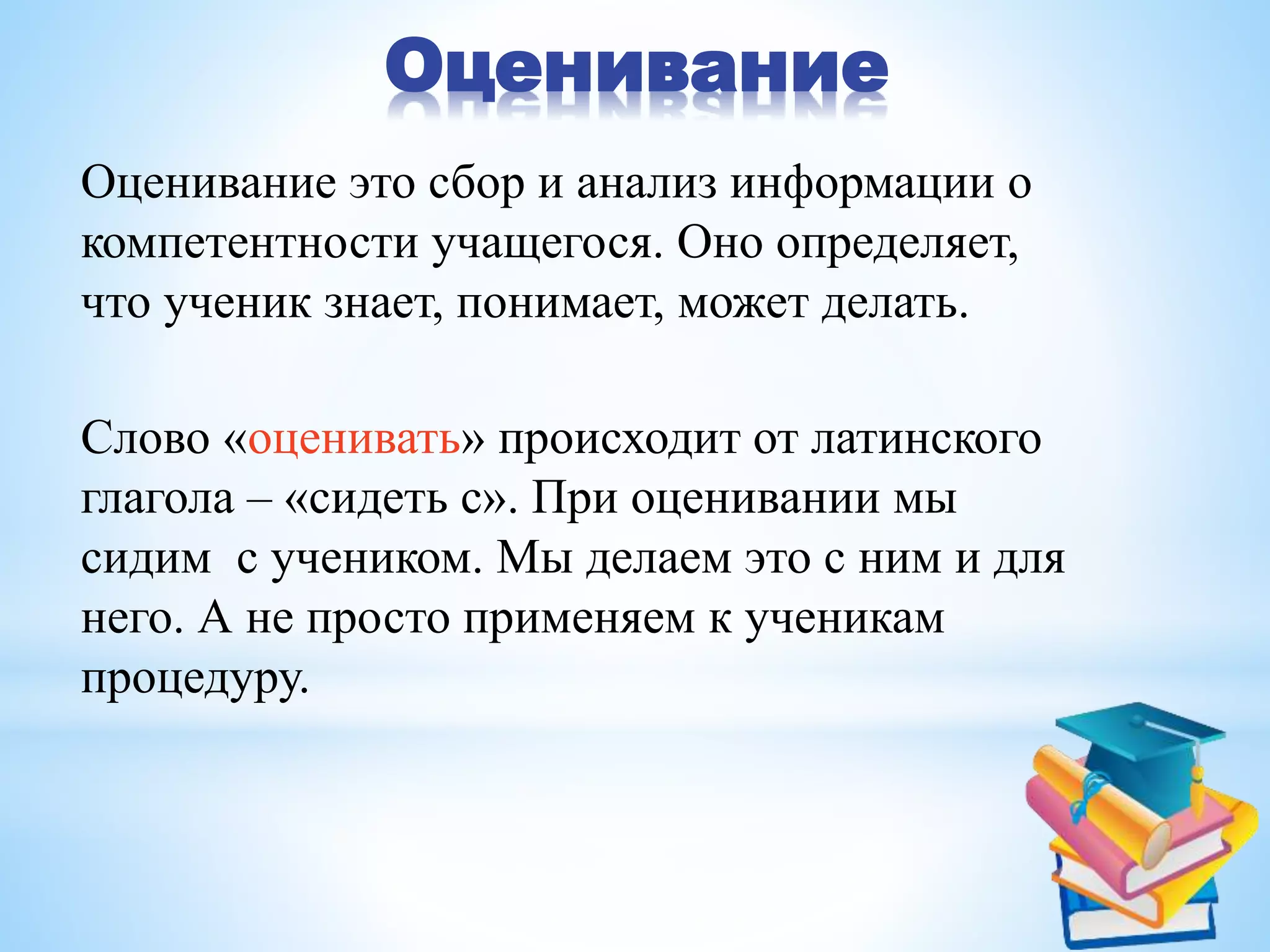 Оценивание
Оценивание это сбор и анализ информации о
компетентности учащегося. Оно определяет,
что ученик знает, понимает, может делать.
Cлово «оценивать» происходит от латинского
глагола – «сидеть с». При оценивании мы
сидим с учеником. Мы делаем это с ним и для
него. А не просто применяем к ученикам
процедуру.
 