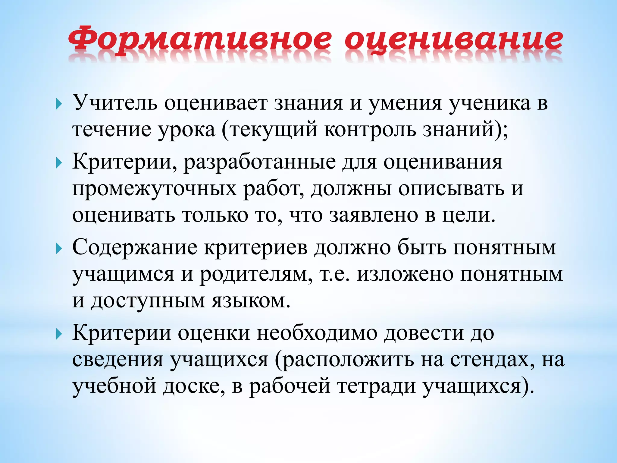Формативное оценивание
 Учитель оценивает знания и умения ученика в
течение урока (текущий контроль знаний);
 Критерии, разработанные для оценивания
промежуточных работ, должны описывать и
оценивать только то, что заявлено в цели.
 Содержание критериев должно быть понятным
учащимся и родителям, т.е. изложено понятным
и доступным языком.
 Критерии оценки необходимо довести до
сведения учащихся (расположить на стендах, на
учебной доске, в рабочей тетради учащихся).
 