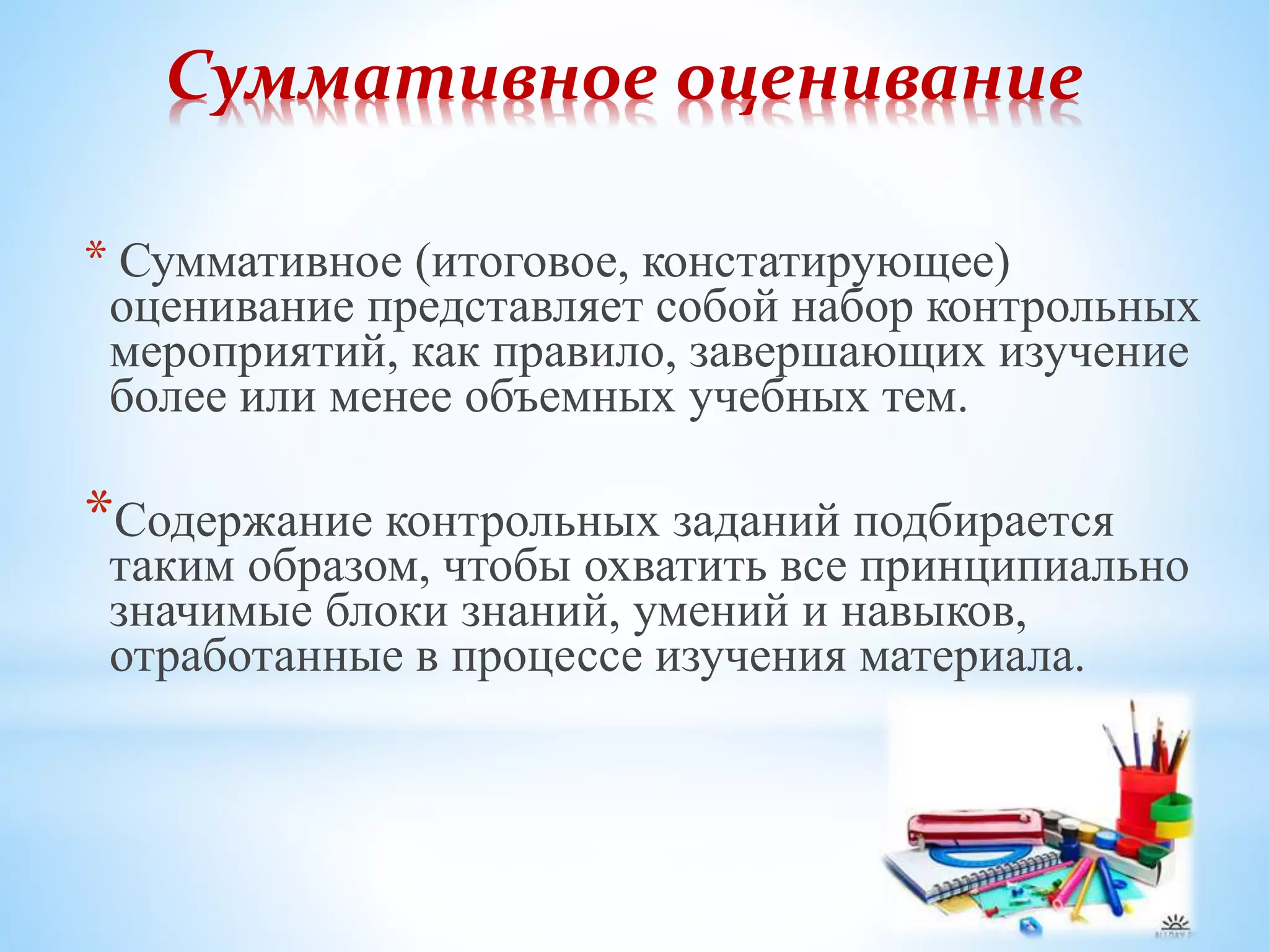 Суммативное оценивание
* Суммативное (итоговое, констатирующее)
оценивание представляет собой набор контрольных
мероприятий, как правило, завершающих изучение
более или менее объемных учебных тем.
*Содержание контрольных заданий подбирается
таким образом, чтобы охватить все принципиально
значимые блоки знаний, умений и навыков,
отработанные в процессе изучения материала.
 