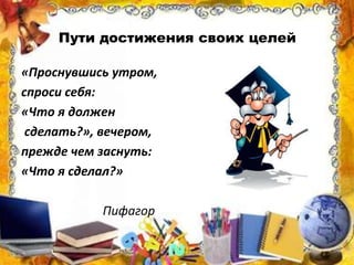 Пути достижения своих целей
«Проснувшись утром,
спроси себя:
«Что я должен
сделать?», вечером,
прежде чем заснуть:
«Что я сделал?»
Пифагор
 