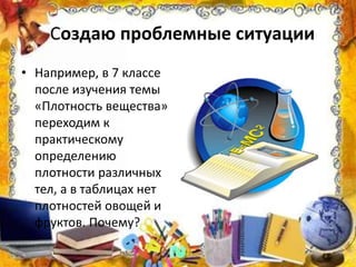 Создаю проблемные ситуации
• Например, в 7 классе
после изучения темы
«Плотность вещества»
переходим к
практическому
определению
плотности различных
тел, а в таблицах нет
плотностей овощей и
фруктов. Почему?
 