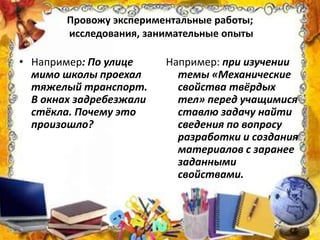 Провожу экспериментальные работы;
исследования, занимательные опыты
• Например: По улице
мимо школы проехал
тяжелый транспорт.
В окнах задребезжали
стёкла. Почему это
произошло?
Например: при изучении
темы «Механические
свойства твёрдых
тел» перед учащимися
ставлю задачу найти
сведения по вопросу
разработки и создания
материалов с заранее
заданными
свойствами.
 