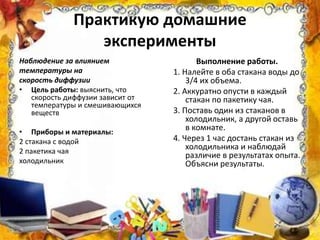 Практикую домашние
эксперименты
Наблюдение за влиянием
температуры на
скорость диффузии
• Цель работы: выяснить, что
скорость диффузии зависит от
температуры и смешивающихся
веществ
• Приборы и материалы:
2 стакана с водой
2 пакетика чая
холодильник
Выполнение работы.
1. Налейте в оба стакана воды до
3/4 их объема.
2. Аккуратно опусти в каждый
стакан по пакетику чая.
3. Поставь один из стаканов в
холодильник, а другой оставь
в комнате.
4. Через 1 час достань стакан из
холодильника и наблюдай
различие в результатах опыта.
Объясни результаты.
 