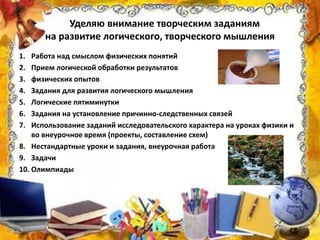 Уделяю внимание творческим заданиям
на развитие логического, творческого мышления
1. Работа над смыслом физических понятий
2. Прием логической обработки результатов
3. физических опытов
4. Задания для развития логического мышления
5. Логические пятиминутки
6. Задания на установление причинно-следственных связей
7. Использование заданий исследовательского характера на уроках физики и
во внеурочное время (проекты, составление схем)
8. Нестандартные уроки и задания, внеурочная работа
9. Задачи
10. Олимпиады
 