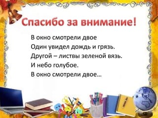 В окно смотрели двое
Один увидел дождь и грязь.
Другой – листвы зеленой вязь.
И небо голубое.
В окно смотрели двое…
 