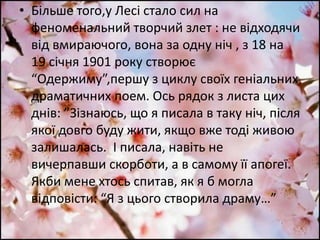• Більше того,у Лесі стало сил на
феноменальний творчий злет : не відходячи
від вмираючого, вона за одну ніч , з 18 на
19 січня 1901 року створює
“Одержиму”,першу з циклу своїх геніальних
драматичних поем. Ось рядок з листа цих
днів: ”Зізнаюсь, що я писала в таку ніч, після
якої довго буду жити, якщо вже тоді живою
залишалась. І писала, навіть не
вичерпавши скорботи, а в самому її апогеї.
Якби мене хтось спитав, як я б могла
відповісти: “Я з цього створила драму…”
 