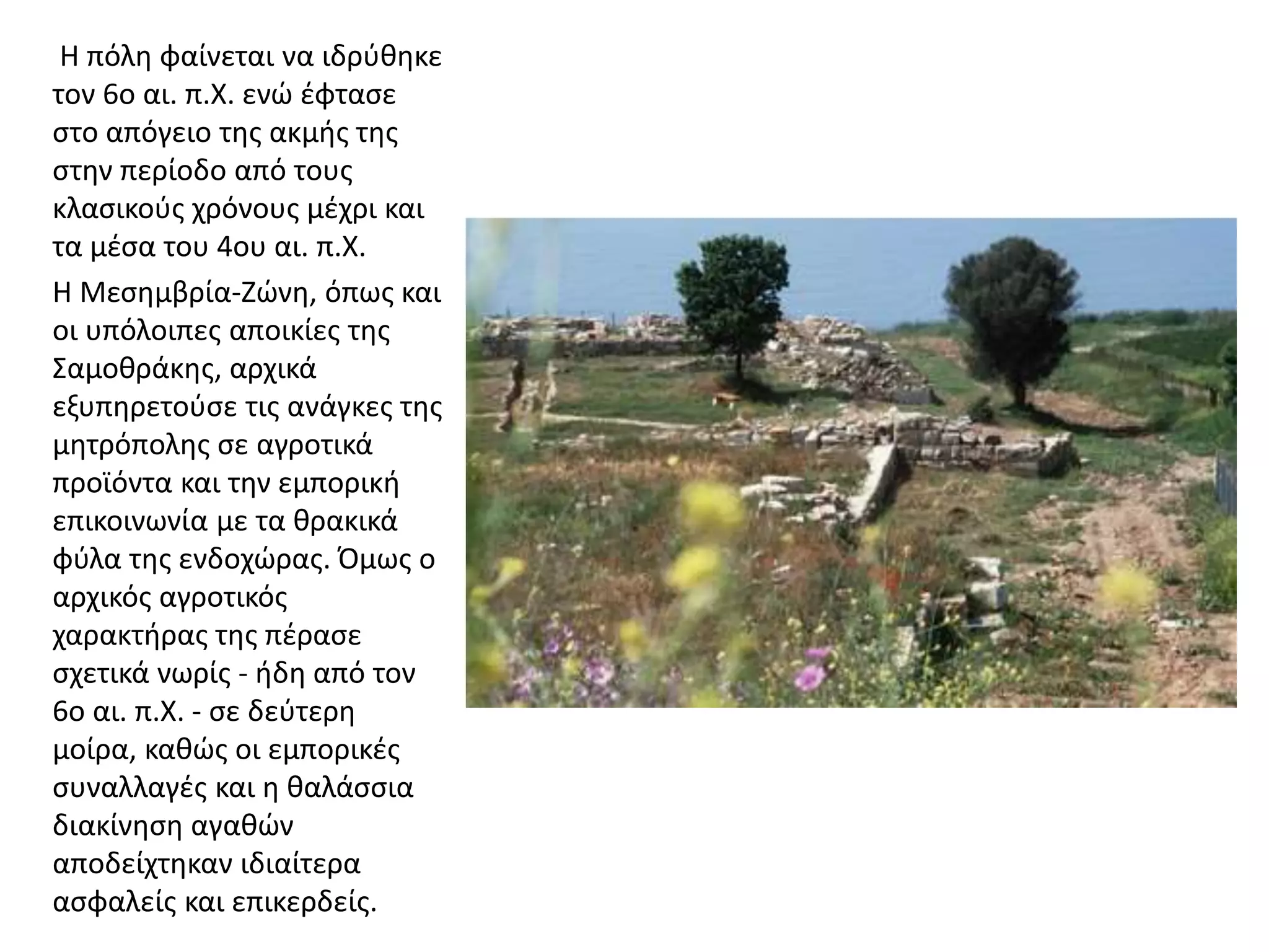 Η πόλη φαίνεται να ιδρύθηκε
τον 6ο αι. π.Χ. ενώ έφτασε
στο απόγειο της ακμής της
στην περίοδο από τους
κλασικούς χρόνους μέχρι και
τα μέσα του 4ου αι. π.Χ.
Η Μεσημβρία-Ζώνη, όπως και
οι υπόλοιπες αποικίες της
Σαμοθράκης, αρχικά
εξυπηρετούσε τις ανάγκες της
μητρόπολης σε αγροτικά
προϊόντα και την εμπορική
επικοινωνία με τα θρακικά
φύλα της ενδοχώρας. Όμως ο
αρχικός αγροτικός
χαρακτήρας της πέρασε
σχετικά νωρίς - ήδη από τον
6ο αι. π.Χ. - σε δεύτερη
μοίρα, καθώς οι εμπορικές
συναλλαγές και η θαλάσσια
διακίνηση αγαθών
αποδείχτηκαν ιδιαίτερα
ασφαλείς και επικερδείς.
 