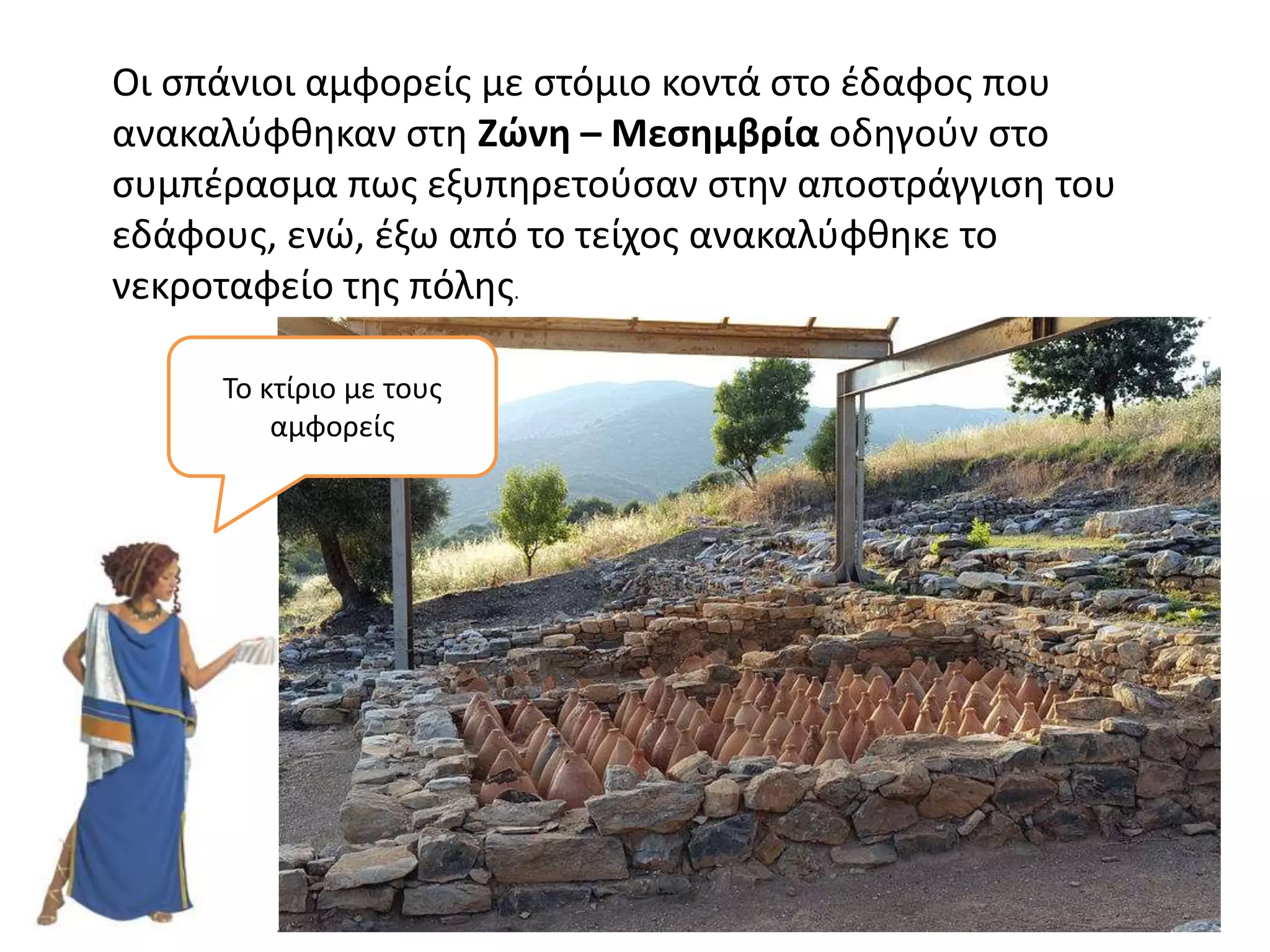 Οι σπάνιοι αμφορείς με στόμιο κοντά στο έδαφος που
ανακαλύφθηκαν στη Ζώνη – Μεσημβρία οδηγούν στο
συμπέρασμα πως εξυπηρετούσαν στην αποστράγγιση του
εδάφους, ενώ, έξω από το τείχος ανακαλύφθηκε το
νεκροταφείο της πόλης.
Το κτίριο με τους
αμφορείς
 