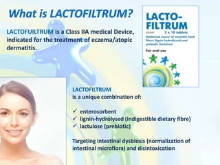 LACTOFUILTRUM is a Class IIA medical Device,
indicated for the treatment of eczema/atopic
dermatitis.
LACTOFILTRUM
is a unique combination of:
 enterosorbent
 lignin-hydrolysed (indigestible dietary fibre)
 lactulose (prebiotic)
Targeting intestinal dysbiosis (normalization of
intestinal microflora) and disintoxication
 