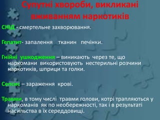Супутні хвороби, викликані
вживанням наркотиків
СНІД - смертельне захворювання.
Гепатит- запалення тканин печінки.
Гнійні ушкодження – виникають через те, що
наркомани використовують нестерильні розчини
наркотиків, шприци та голки.
Сепсис – зараження крові.
Травми, в тому числі травми голови, котрі трапляються у
наркоманів як по необережності, так і в результаті
насильства в їх середдовищі.
 