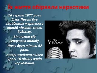 16 серпня 1977 року
Елвіс Преслі був
знайденим мертвим у
ванній кімнаті свого
будинку.
Він помер від
серцевого нападу.
Йому було тільки 42
роки.
Лікарі знайшли в його
крові 10 різних видів
наркотиків.
Їх життя обірвали наркотики
 