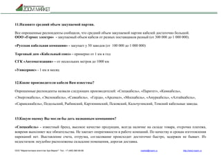 ООО "Маркетинговое агентство Зум Маркет" Тел.: +7 (495) 960-90-89 market@mazm.ru http://www.mazm.ru
11.Назовите средний объем закупаемой партии.
Все опрошенные респонденты сообщили, что средний объем закупаемой партии кабелей достаточно большой.
ООО «Гермес электро» - закупаемый объем кабеля от разных поставщиков разный (от 300 000 до 1 000 000).
«Русская кабельная компания» - закупает у 50 заводов (от 100 000 до 1 000 000)
Торговый дом «Кабельный союз» - примерно от 1 км в год
СГК «Автоматизация» – от нескольких метров до 1000 км
«Унисервис» - 1 км в месяц
12.Какие производители кабеля Вам известны?
Опрошенные респонденты назвали следующих производителей: «Спецкабель», «Паритет», «Камкабель»,
«Энергокабель», «Экспокабель», «Севкабель», «Герда», «Арсенал», «Москабель», «Амуркабель», «Алтайкабель»,
«Сарансккабель», Подольский, Рыбинский, Картюнинский, Псковский, Кальчугинский, Томский кабельные заводы.
13.Какую оценку Вы могли бы дать названным компаниям?
«Спецкабель» - известный бренд, высокое качество продукции, всегда наличие на складе товара, отсрочка платежа,
вовремя выполняет все обязательства. Не хватает оперативности в работе компаний. По качеству и срокам изготовления
нареканий нет. Выставление счета, отгрузка, согласование происходит достаточно быстро, задержек не бывает. Из
недостатков: неудобно расположены складские помещения, дорогая доставка.
 