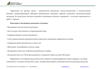 ООО "Маркетинговое агентство Зум Маркет" Тел.: +7 (495) 960-90-89 market@mazm.ru http://www.mazm.ru
Практически все крупные заводы – производители располагают научно-техническими и испытательными
базисами, специализированным кабельным производством, выпускают широкий ассортимент высококачественной
продукции. Из недостатков отмечены неудобность размещения складских помещений и отсутствие оперативности в
работе с заявками.
Пожелания к поставщикам высказаны следующие:
- Поддерживать высокое качество продукции.
- Нести полную ответственность за произведенный товар.
- Совершенствование системы менеджмента.
- Услуги предоставляемые производителями должны быть адекватными современным условиям.
- Сокращение сроков производства до одного дня.
- Обеспечение бесперебойного наличия товара.
- Поддержание низких цен, чтобы была рентабельность стройки.
- Не выпускать бухты по 100 метров, размер бухт стандартного кабеля не менее 500 метров.
Информацию о поставщиках представлена очень широко на специализированных сайтах и форумах, где можно
ознакомиться с отзывами покупателей и задать интересующие вопросы, касающиеся качества продукции, репутации
 