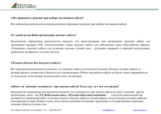 ООО "Маркетинговое агентство Зум Маркет" Тел.: +7 (495) 960-90-89 market@mazm.ru http://www.mazm.ru
1.Вы принимаете решение при выборе поставщика кабеля?
Все опрошенные респонденты непосредственно принимают решение при выборе поставщика кабеля.
2.С какой целью Ваша организация закупает кабель?
Большинство опрошенных респондентов показало, что представляемые ими организации закупают кабель для
дальнейшей продажи, СГК «Автоматизации» также закупает кабель для собственных нужд (обустройство офисов).
«Унисервис» покупает кабель для установки системы «умный дом» - установки пожарной и охранной сигнализации,
проведения телефонии и системы доступа.
3.В каких объемах Вы покупаете кабель?
Все опрошенные респонденты показали, что закупают кабель в достаточно больших объемах, которые зависят от
размера проекта, конкретного объекта и его специализации. Объем закупаемого кабеля на объект может варьироваться
от нескольких сотен метров до нескольких сотен километров.
4.Имеет ли значение «сезонность» при закупке кабеля? Если «да», то с чем это связано?
Большинство опрошенных респондентов показали, что «сезонность» при закупке кабеля не имеет значения, другие
организации, такие , как ТД «Кабельный союз», «Русская кабельная компания» - отметили повышенный пик
активности в проведении работ и соответственно в покупке кабеля в летний период, когда погодные условия наиболее
благоприятны и перед Новым годом, когда многие компании поставляют продукцию в государственные структуры,
сдающие объекты в конце года .
 