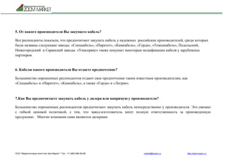 ООО "Маркетинговое агентство Зум Маркет" Тел.: +7 (495) 960-90-89 market@mazm.ru http://www.mazm.ru
5. От какого производителя Вы закупаете кабель?
Все респонденты показали, что предпочитают закупать кабель у надежных российские производителей, среди которых
были названы следующие заводы: «Спецкабель», «Паритет», «Камкабель», «Герда», «Томсккабель», Подольский,
Нижегородский и Саранский заводы. «Унисервис» также покупает некоторые модификации кабеля у зарубежных
партнеров.
6. Кабелю какого производителя Вы отдаете предпочтение?
Большинство опрошенных респондентов отдают свое предпочтение таким известным производителям, как
«Спецкабель» и «Паритет», «Камкабель», а также «Герда» и «Легран».
7.Как Вы предпочитаете закупать кабель у дилера или напрямую у производителя?
Большинство опрошенных респондентов предпочитают закупать кабель непосредственно у производителя. Это связано
с гибкой ценовой политикой, с тем, что завод-изготовитель несет полную ответственность за произведенную
продукцию. Многие компании сами являются дилерами.
 