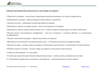 ООО "Маркетинговое агентство Зум Маркет" Тел.: +7 (495) 960-90-89 market@mazm.ru http://www.mazm.ru
8.Какими критериями Вы руководствуетесь при выборе поставщика?
1.Известность компании – только один из опрошенных респондентов выделил этот пункт на первые места.
2.Оперативность поставки – является важным условием работы с заказчиком.
3.Наличие на складе – необходимое условие при выборе поставщика
4.Возможность закупки по нужным длинам – многих поставщиков это интересует
5.Возможность закупки малыми длинами (менее 1 км) – особого интереса не представляет, но бывает необходимо
6.Наличие редких (нестандартных) модификаций – мало кого интересует, в основном работают со стандартными
модификациями
7.Наличие технической поддержки – практически никому не интересно
8.Возможность изготовления по индивидуальному заказу – в основном используется стандартный кабель
9.Наличие доставки - доставку товара, как правило, осуществляют самостоятельно, за исключением больших объемов.
10.Низкая стоимость доставки - доставку товара, как правило, осуществляют самостоятельно
11.Качество обслуживания – не столь важно
12.Скидки при закупке больших объемов. Накопительная скидка – является одним из приоритетных условий
13. Сложившиеся доверительные отношения с поставщиками. – многие респонденты считают важным
 