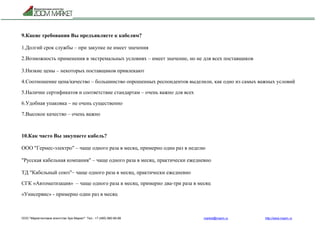 ООО "Маркетинговое агентство Зум Маркет" Тел.: +7 (495) 960-90-89 market@mazm.ru http://www.mazm.ru
9.Какие требования Вы предъявляете к кабелям?
1.Долгий срок службы – при закупке не имеет значения
2.Возможность применения в экстремальных условиях – имеет значение, но не для всех поставщиков
3.Низкие цены – некоторых поставщиков привлекают
4.Соотношение цена/качество – большинство опрошенных респондентов выделили, как одно из самых важных условий
5.Наличие сертификатов и соответствие стандартам – очень важно для всех
6.Удобная упаковка – не очень существенно
7.Высокое качество – очень важно
10.Как часто Вы закупаете кабель?
ООО "Гермес-электро" – чаще одного раза в месяц, примерно один раз в неделю
"Русская кабельная компания" – чаще одного раза в месяц, практически ежедневно
ТД "Кабельный союз"– чаще одного раза в месяц, практически ежедневно
СГК «Автоматизация» – чаще одного раза в месяц, примерно два-три раза в месяц
«Унисервис» - примерно один раз в месяц
 
