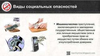 Виды социальных опасностей
 Мошенничество преступление, 
заключающееся в завладении 
государственным, общественным 
или личным имуществом (или в 
приобретении прав на 
имущество) путем обмана или 
злоупотребления доверием.
 