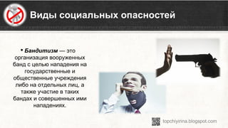 Виды социальных опасностей
 Бандитизм — это 
организация вооруженных 
банд с целью нападения на 
государственные и 
общественные учреждения 
либо на отдельных лиц, а 
также участие в таких 
бандах и совершенных ими 
нападениях.
 