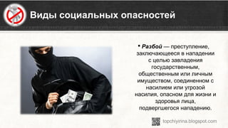 Виды социальных опасностей
 Разбой — преступление, 
заключающееся в нападении 
с целью завладения 
государственным, 
общественным или личным 
имуществом, соединенном с 
насилием или угрозой 
насилия, опасном для жизни и 
здоровья лица, 
подвергшегося нападению.
 