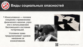 Виды социальных опасностей
 Изнасилование — половое 
сношение с применением 
физического насилия, угроз 
или с использованием 
беспомощного состояния 
потерпевшей. 
Уголовное право 
предусматривает суровое 
наказание за 
изнасилование.
 