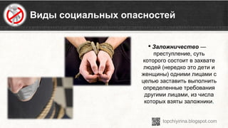 Виды социальных опасностей
 Заложничество —
преступление, суть 
которого состоит в захвате 
людей (нередко это дети и 
женщины) одними лицами с 
целью заставить выполнить 
определенные требования 
другими лицами, из числа 
которых взяты заложники.
 