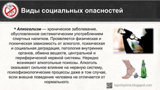 Виды социальных опасностей
 Алкоголизм — хроническое заболевание, 
обусловленное систематическим употреблением 
спиртных напитков. Проявляется физическая и 
психическая зависимость от алкоголя, психическая 
и социальная деградация, патология внутренних 
органов, обмена веществ, центральной и 
периферической нервной системы. Нередко 
возникают алкогольные психозы. Алкоголь 
оказывает сильное влияние на нервную систему, 
психофизиологические процессы даже в том случае, 
если внешне поведение человека не отличается от 
нормального.
 