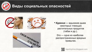 Виды социальных опасностей
 Курение — вдыхание дыма 
некоторых тлеющих 
растительных продуктов 
(табак и др.). 
Это — одна из наиболее 
распространенных вредных 
привычек.
 