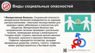 Виды социальных опасностей
 Венерические болезни. Социальная опасность 
венерических болезней определяется их широким 
распространением, тяжелыми последствиями для 
здоровья самих заболевших и опасностью для 
общества. Венерические болезни при 
неправильном лечении принимают длительное 
течение, приводящее иногда к инвалидности. 
Гонорея может служить причиной многих женских 
болезней, мужского и женского бесплодия. 
Сифилис передается потомству, вызывая 
врожденные уродства, слепоту, глухоту. Сифилис 
может распространяться и бытовым путем.
 