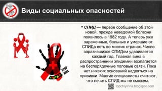 Виды социальных опасностей
 СПИД — первое сообщение об этой 
новой, прежде неведомой болезни 
появилось в 1982 году. А теперь уже 
зараженные, больные и умершие от 
СПИДа есть во многих странах. Число 
заразившихся СПИДом удваивается 
каждый год. Главная вина в 
распространении эпидемии возлагается 
на беспорядочные половые связи. Пока 
нет никаких оснований надеяться на 
прививки. Многие специалисты считают, 
что лечить СПИД мы не сможем. 
 