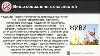 Виды социальных опасностей
 Суицид. История человечества свидетельствует о том, 
что насилие, агрессивность, жестокость 
распространены среди людей так же, как любовь, 
доброта, милосердие. Особая жестокость — это 
агрессия, направленная на себя. Она проявляется в 
актах самоунижения, самообвинения, в нанесении себе 
телесных повреждений и в самоубийстве — суициде. 
Особенность самоубийства в том, что смерть является 
делом рук самого потерпевшего и всегда представляет 
насильственный акт. Следует, однако, четко признать, 
что всегда есть обстоятельства, которые доводят 
человека до самоубийства. Поэтому слово 
«самоубийство» носит условное значение. 
 