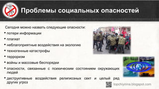 Сегодня можно назвать следующие опасности:
 потери информации
 плагиат
 неблагоприятные воздействия на экологию
 техногенные катастрофы
 терроризм
 войны и массовые беспорядки
 опасности, связанные с психическим состоянием окружающих
людей
 деструктивные воздействия религиозных сект и целый ряд
других угроз
Проблемы социальных опасностей
 